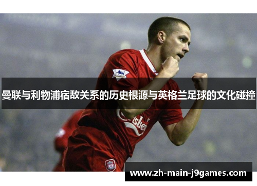 曼联与利物浦宿敌关系的历史根源与英格兰足球的文化碰撞