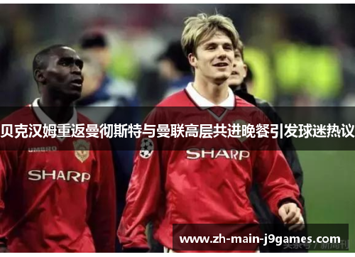 贝克汉姆重返曼彻斯特与曼联高层共进晚餐引发球迷热议