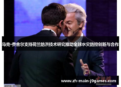 马克·费舍尔支持荷兰防洪技术研究推动全球水灾防控创新与合作 马克·费舍尔支持荷兰防洪技术研究推动全球水灾防控创新与合作